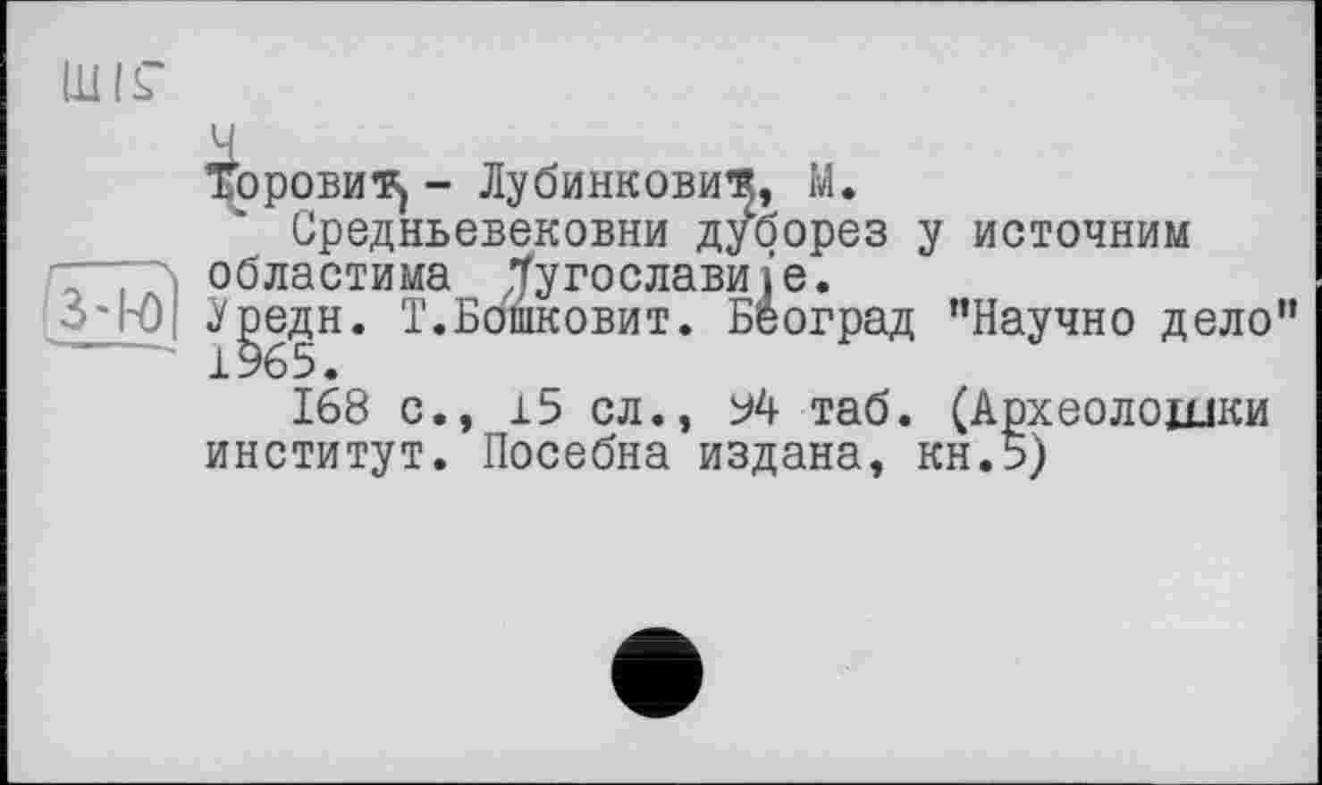 ﻿3'R)| ?
■ 1
Горовиц - Лубинкови^, М.
Средньевековни дуборез у неточним областима їугославиї’е.
.Уредн. Т.Бошковит. Београд ’’Научно дело” 1965.
168 с
15 сл., 94 таб. (Археолошки институт. Посебна издана, кн.5)